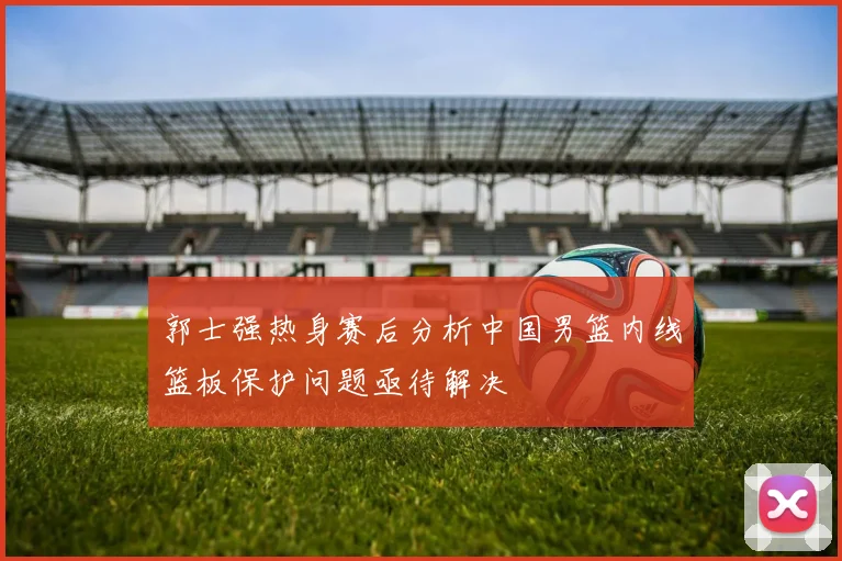 郭士强热身赛后分析中国男篮内线篮板保护问题亟待解决