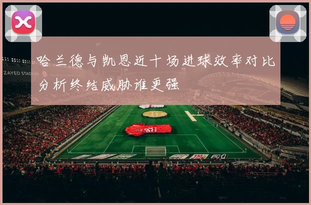 哈兰德与凯恩近十场进球效率对比分析终结威胁谁更强