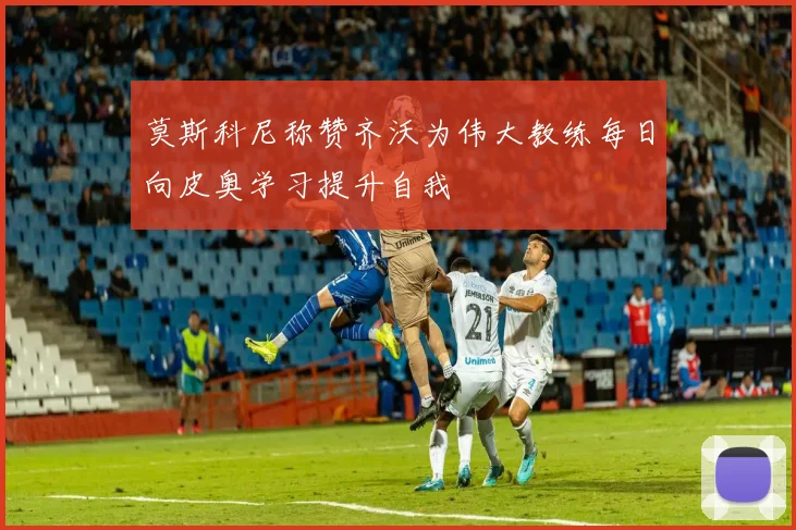 莫斯科尼称赞齐沃为伟大教练每日向皮奥学习提升自我