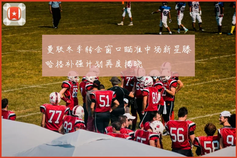曼联冬季转会窗口瞄准中场新星滕哈格补强计划再度揭晓