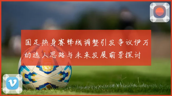 国足热身赛锋线调整引发争议伊万的选人思路与未来发展前景探讨