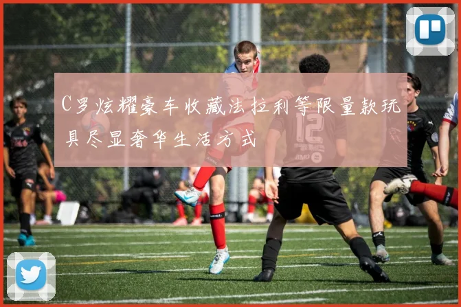 C罗炫耀豪车收藏法拉利等限量款玩具尽显奢华生活方式