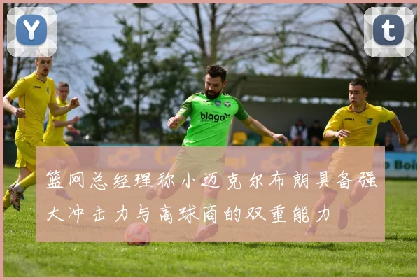 篮网总经理称小迈克尔布朗具备强大冲击力与高球商的双重能力