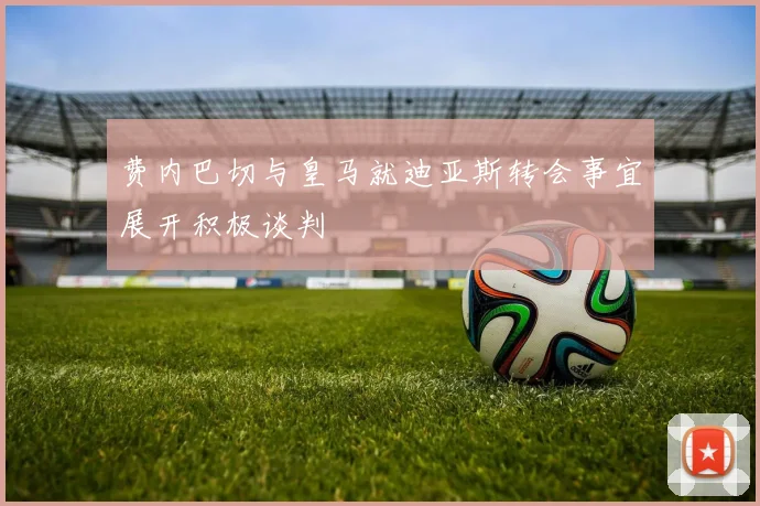 费内巴切与皇马就迪亚斯转会事宜展开积极谈判