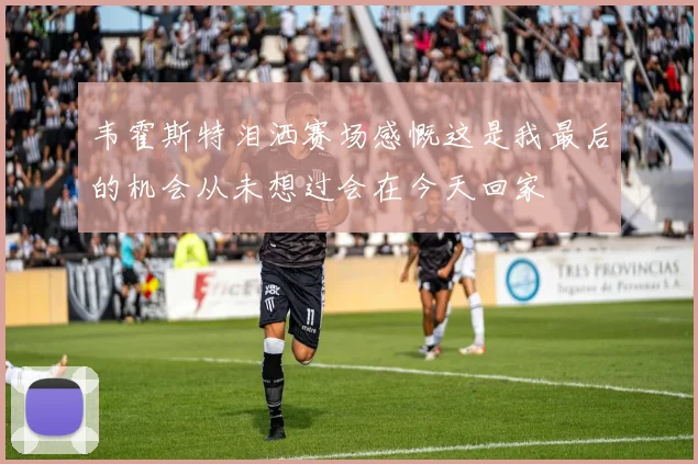 韦霍斯特泪洒赛场感慨这是我最后的机会从未想过会在今天回家