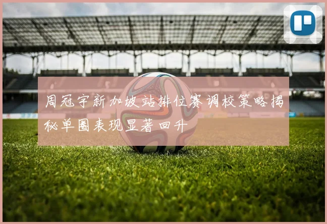 周冠宇新加坡站排位赛调校策略揭秘单圈表现显著回升