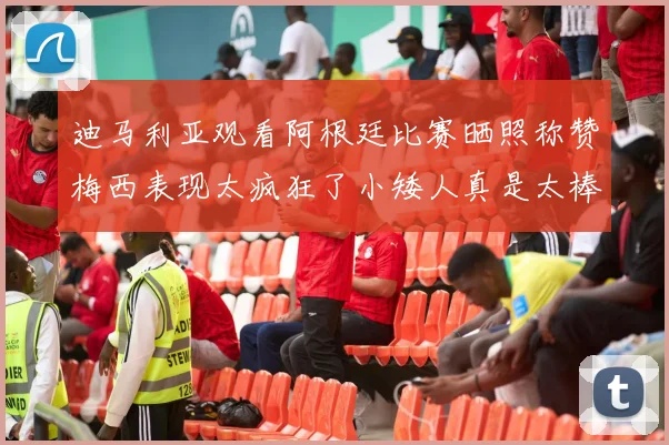 迪马利亚观看阿根廷比赛晒照称赞梅西表现太疯狂了小矮人真是太棒了