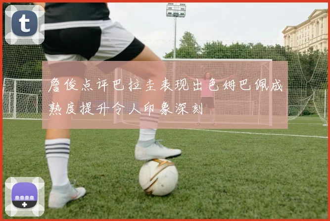 詹俊点评巴拉圭表现出色姆巴佩成熟度提升令人印象深刻