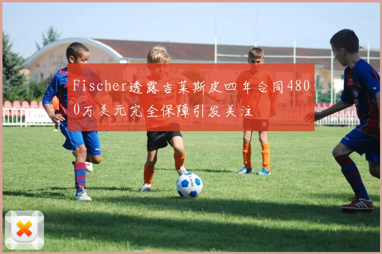 Fischer透露吉莱斯皮四年合同4800万美元完全保障引发关注