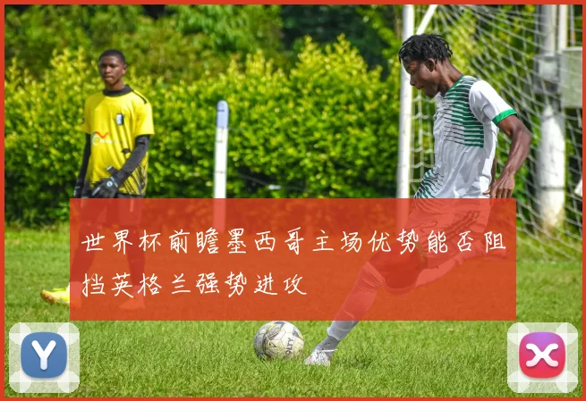 世界杯前瞻墨西哥主场优势能否阻挡英格兰强势进攻