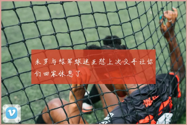 米罗与绿军球迷互怼上次交手让你们回家休息了