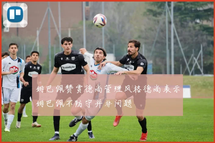 姆巴佩赞赏德尚管理风格德尚表示姆巴佩不防守并非问题