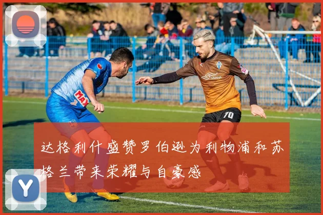 达格利什盛赞罗伯逊为利物浦和苏格兰带来荣耀与自豪感