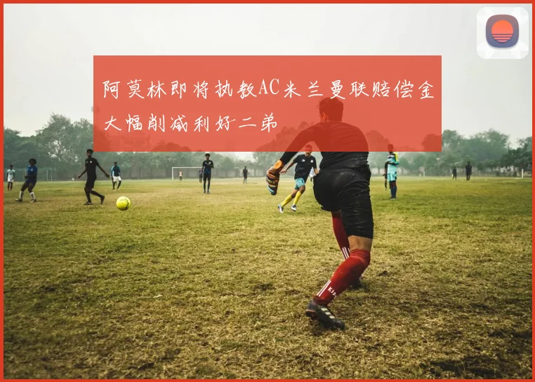 阿莫林即将执教AC米兰曼联赔偿金大幅削减利好二弟