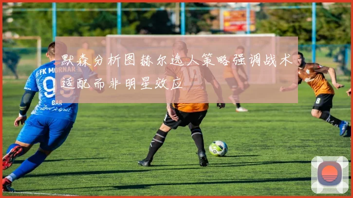默森分析图赫尔选人策略强调战术适配而非明星效应
