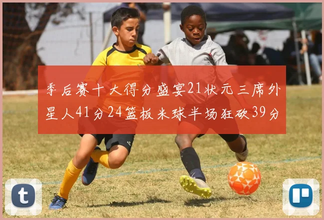 季后赛十大得分盛宴21状元三席外星人41分24篮板米球半场狂砍39分