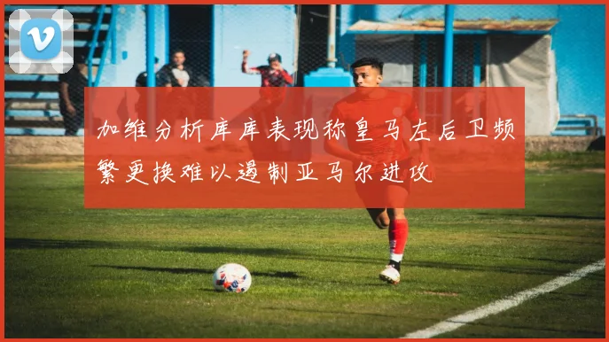加维分析库库表现称皇马左后卫频繁更换难以遏制亚马尔进攻