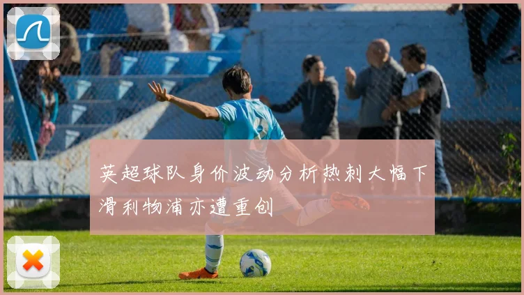 英超球队身价波动分析热刺大幅下滑利物浦亦遭重创