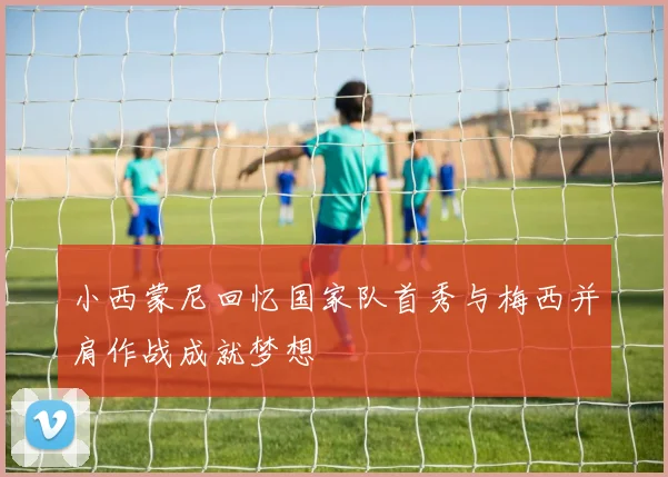 小西蒙尼回忆国家队首秀与梅西并肩作战成就梦想