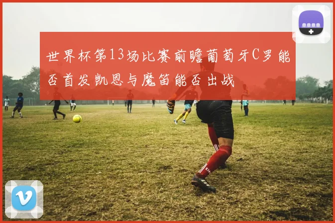 世界杯第13场比赛前瞻葡萄牙C罗能否首发凯恩与魔笛能否出战