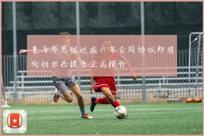 皇马与恩佐达成六年合同协议即将向切尔西提出正式报价