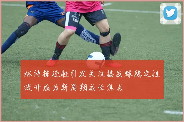 林诗栋连胜引发关注接发球稳定性提升成为新周期成长焦点
