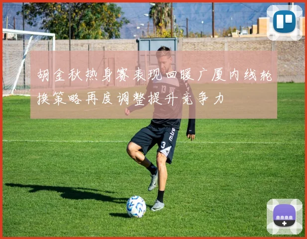 胡金秋热身赛表现回暖广厦内线轮换策略再度调整提升竞争力