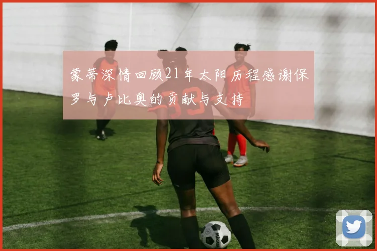 蒙蒂深情回顾21年太阳历程感谢保罗与卢比奥的贡献与支持