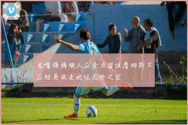 名嘴强调湖人应全力留住詹姆斯不应轻易放走这位无价之宝
